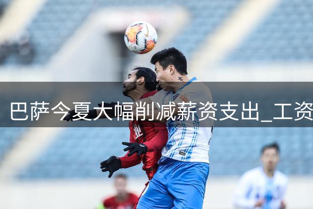 巴萨今夏大幅削减薪资支出 工资帽获显著提升